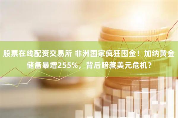 股票在线配资交易所 非洲国家疯狂囤金！加纳黄金储备暴增255%，背后暗藏美元危机？