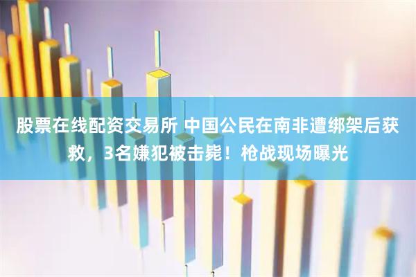 股票在线配资交易所 中国公民在南非遭绑架后获救,3名嫌犯被击毙!枪战现场曝光