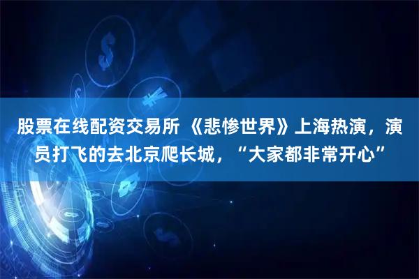 股票在线配资交易所 《悲惨世界》上海热演,演员打飞的去北京爬长城,“大家都非常开心”