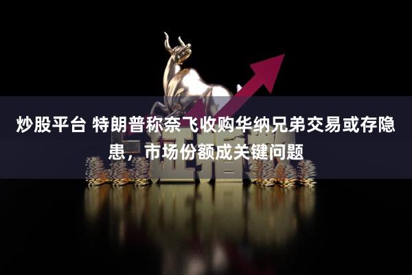 炒股平台 特朗普称奈飞收购华纳兄弟交易或存隐患,市场份额成关键问题