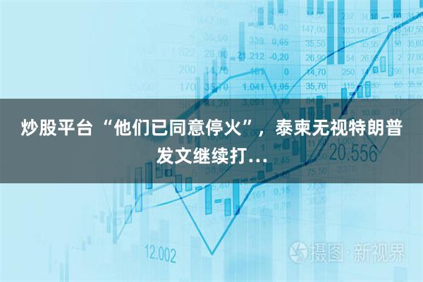 炒股平台 “他们已同意停火”，泰柬无视特朗普发文继续打…