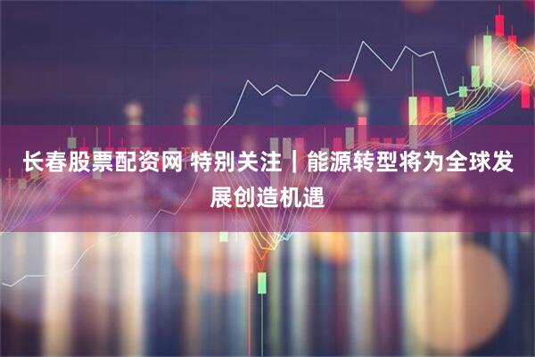 长春股票配资网 特别关注｜能源转型将为全球发展创造机遇