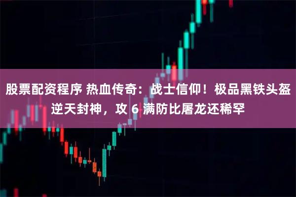 股票配资程序 热血传奇:战士信仰!极品黑铁头盔逆天封神,攻 6 满防比屠龙还稀罕