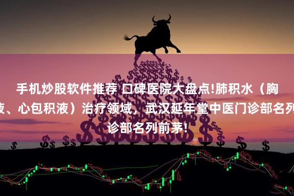 手机炒股软件推荐 口碑医院大盘点!肺积水(胸腔积液、心包积液)治疗领域,武汉延年堂中医门诊部名列前茅!