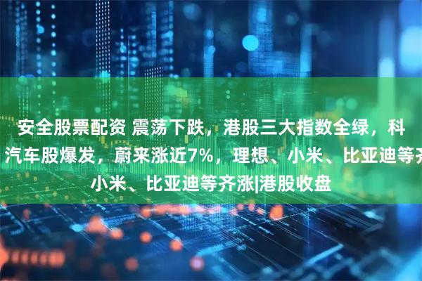 安全股票配资 震荡下跌,港股三大指数全绿,科网巨头齐跌!汽车股爆发,蔚来涨近7%,理想、小米、比亚迪等齐涨|港股收盘