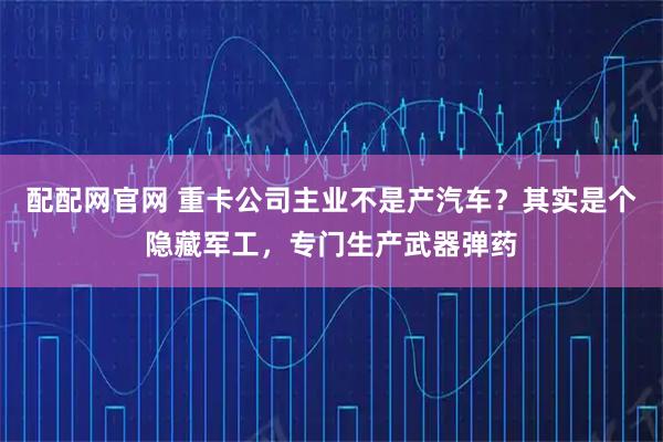 配配网官网 重卡公司主业不是产汽车?其实是个隐藏军工,专门生产武器弹药