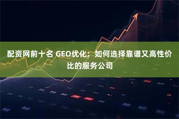 配资网前十名 GEO优化:如何选择靠谱又高性价比的服务公司