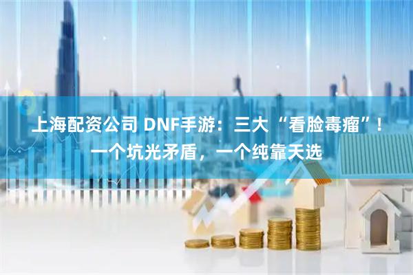 上海配资公司 DNF手游:三大 “看脸毒瘤”!一个坑光矛盾,一个纯靠天选