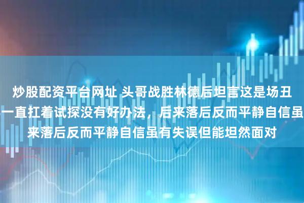 炒股配资平台网址 头哥战胜林德后坦言这是场丑陋胜利,前面一局半一直扛着试探没有好办法,后来落后反而平静自信虽有失误但能坦然面对