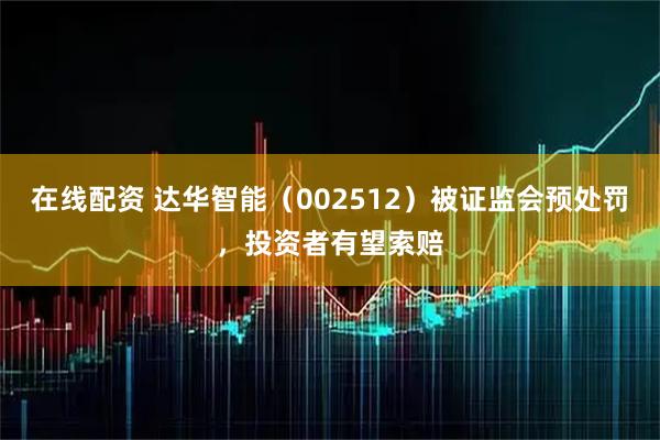 在线配资 达华智能（002512）被证监会预处罚，投资者有望索赔