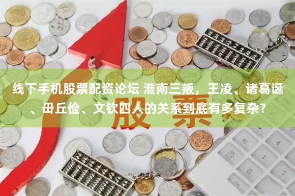 线下手机股票配资论坛 淮南三叛,王凌、诸葛诞、毌丘俭、文钦四人的关系到底有多复杂?