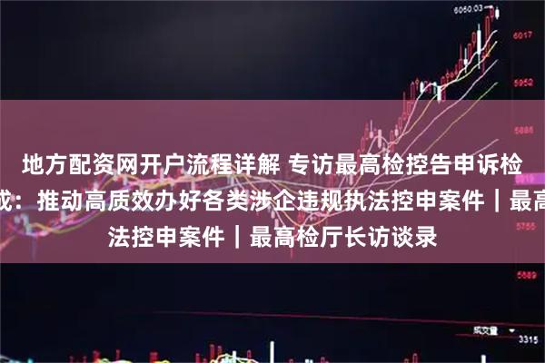 地方配资网开户流程详解 专访最高检控告申诉检察厅厅长陈鸷成:推动高质效办好各类涉企违规执法控申案件|最高检厅长访谈录