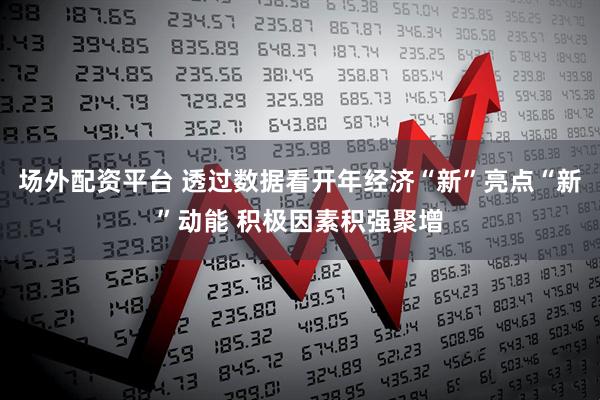 场外配资平台 透过数据看开年经济“新”亮点“新”动能 积极因素积强聚增