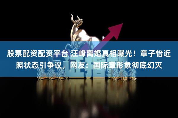 股票配资配资平台 汪峰离婚真相曝光！章子怡近照状态引争议，网友：国际章形象彻底幻灭