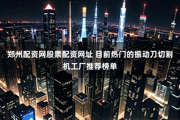 郑州配资网股票配资网址 目前热门的振动刀切割机工厂推荐榜单