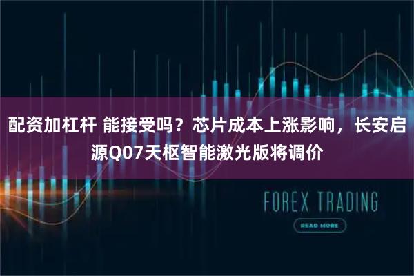 配资加杠杆 能接受吗？芯片成本上涨影响，长安启源Q07天枢智能激光版将调价