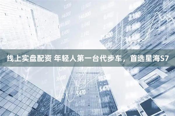 线上实盘配资 年轻人第一台代步车，首选星海S7