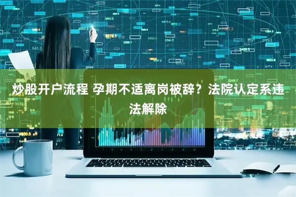 炒股开户流程 孕期不适离岗被辞？法院认定系违法解除