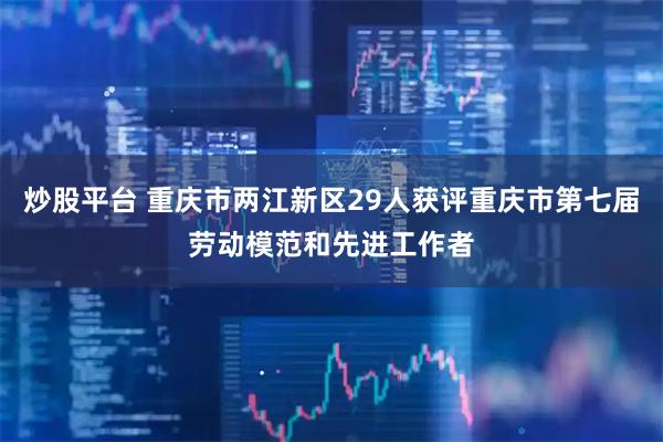 炒股平台 重庆市两江新区29人获评重庆市第七届劳动模范和先进工作者