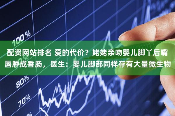 配资网站排名 爱的代价?姥姥亲吻婴儿脚丫后嘴唇肿成香肠,医生:婴儿脚部同样存有大量微生物