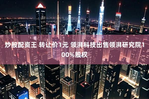 炒股配资王 转让价1元 领湃科技出售领湃研究院100%股权