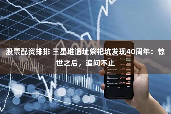 股票配资排排 三星堆遗址祭祀坑发现40周年：惊世之后，追问不止