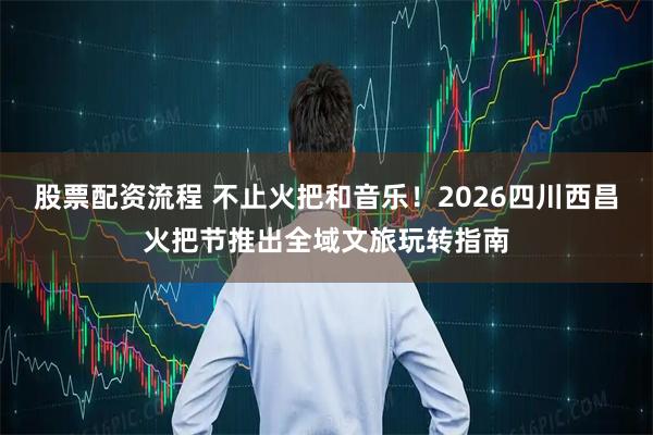 股票配资流程 不止火把和音乐！2026四川西昌火把节推出全域文旅玩转指南